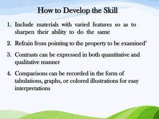 How to Develop the Skill
1. Include materials with varied features so as to
sharpen their ability to do the same

2. Refrain from pointing to the property to be examined’
3. Contrasts can be expressed in both quantitative and
qualitative manner

4. Comparisons can be recorded in the form of
tabulations, graphs, or colored illustrations for easy
interpretations

 
