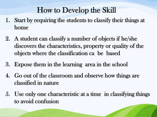 How to Develop the Skill
1. Start by requiring the students to classify their things at
home
2. A student can classify a number of objects if he/she
discovers the characteristics, property or quality of the
objects where the classification ca be based
3. Expose them in the learning area in the school
4. Go out of the classroom and observe how things are
classified in nature
5. Use only one characteristic at a time in classifying things
to avoid confusion

 