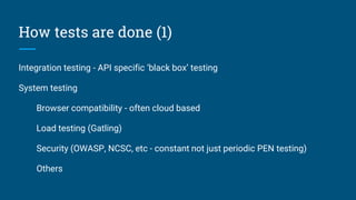 How tests are done (1)
Integration testing - API specific ‘black box’ testing
System testing
Browser compatibility - often cloud based
Load testing (Gatling)
Security (OWASP, NCSC, etc - constant not just periodic PEN testing)
Others
 