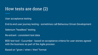 How tests are done (2)
User acceptance testing
End-to-end user journey testing - sometimes call Behaviour Driven Development
Selenium “headless” testing
Re-entrant - consistent test data
BDD test tool - Cucumber - based on acceptance criteria for user stories agreed
with the business as part of the Agile process
Based on “given / when / then” format
 