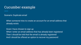 Cucumber example
Scenario: Duplicate email
When someone tries to create an account for an email address that
already exists
Given I have chosen to sign up
When I enter an email address that has already been registered
Then I should be told that the email is already registered
And I should be offered an option to recover my password
 