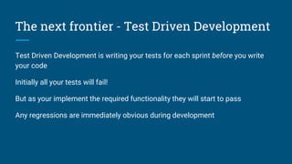 The next frontier - Test Driven Development
Test Driven Development is writing your tests for each sprint before you write
your code
Initially all your tests will fail!
But as your implement the required functionality they will start to pass
Any regressions are immediately obvious during development
 