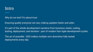Intro
Why do we test? It's about trust
Ensuring quality everyone can see, making updates faster and safer.
It’s part of the whole development narrative from business needs, coding,
testing, deployment, and iteration - part of modern fast Agile development cycles
The art of possible - GDS makes multiple zero downtime fully tested
deployments every day
 
