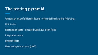The testing pyramid
We test at lots of different levels - often defined as the following.
Unit tests
Regression tests - ensure bugs have been fixed
Integration tests
System tests
User acceptance tests (UAT)
 