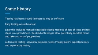 Some history
Testing has been around (almost) as long as software
Early testing was all manual
Later this included manual repeatable testing made up of lists of tests and test
steps in a spreadsheet - this kind of testing is slow, potentially accident prone
and takes up lots of people-time
Automated testing - driven by business needs (“happy path”), expected errors
and exploratory testing
 