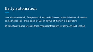 Early automation
Unit tests are small / fast pieces of test code that test specific blocks of system
component code - there can be 100s of 1000s of them in a big system
At this stage teams are still doing manual integration, system and UAT testing
 