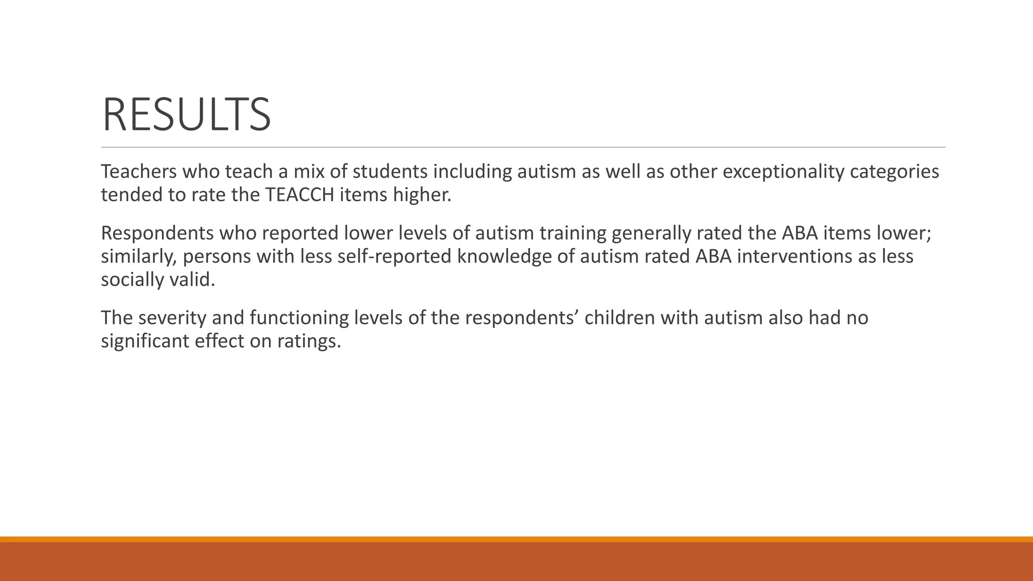 RESULTS
Teachers who teach a mix of students including autism as well as other exceptionality categories
tended to rate the TEACCH items higher.
Respondents who reported lower levels of autism training generally rated the ABA items lower;
similarly, persons with less self-reported knowledge of autism rated ABA interventions as less
socially valid.
The severity and functioning levels of the respondents’ children with autism also had no
significant effect on ratings.
 