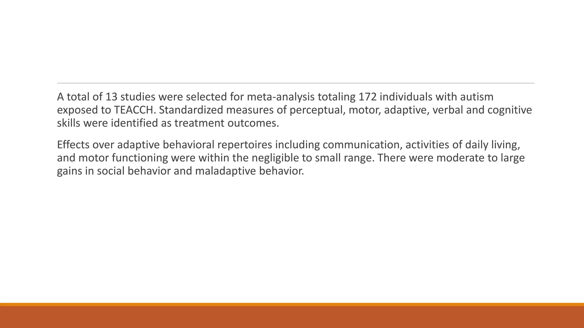 A total of 13 studies were selected for meta-analysis totaling 172 individuals with autism
exposed to TEACCH. Standardized measures of perceptual, motor, adaptive, verbal and cognitive
skills were identified as treatment outcomes.
Effects over adaptive behavioral repertoires including communication, activities of daily living,
and motor functioning were within the negligible to small range. There were moderate to large
gains in social behavior and maladaptive behavior.
 