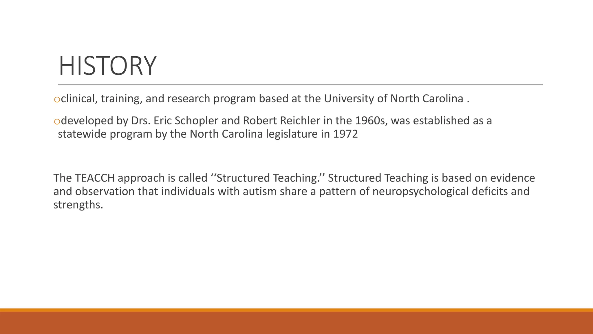 HISTORY
oclinical, training, and research program based at the University of North Carolina .
odeveloped by Drs. Eric Schopler and Robert Reichler in the 1960s, was established as a
statewide program by the North Carolina legislature in 1972
The TEACCH approach is called ‘‘Structured Teaching.’’ Structured Teaching is based on evidence
and observation that individuals with autism share a pattern of neuropsychological deficits and
strengths.
 