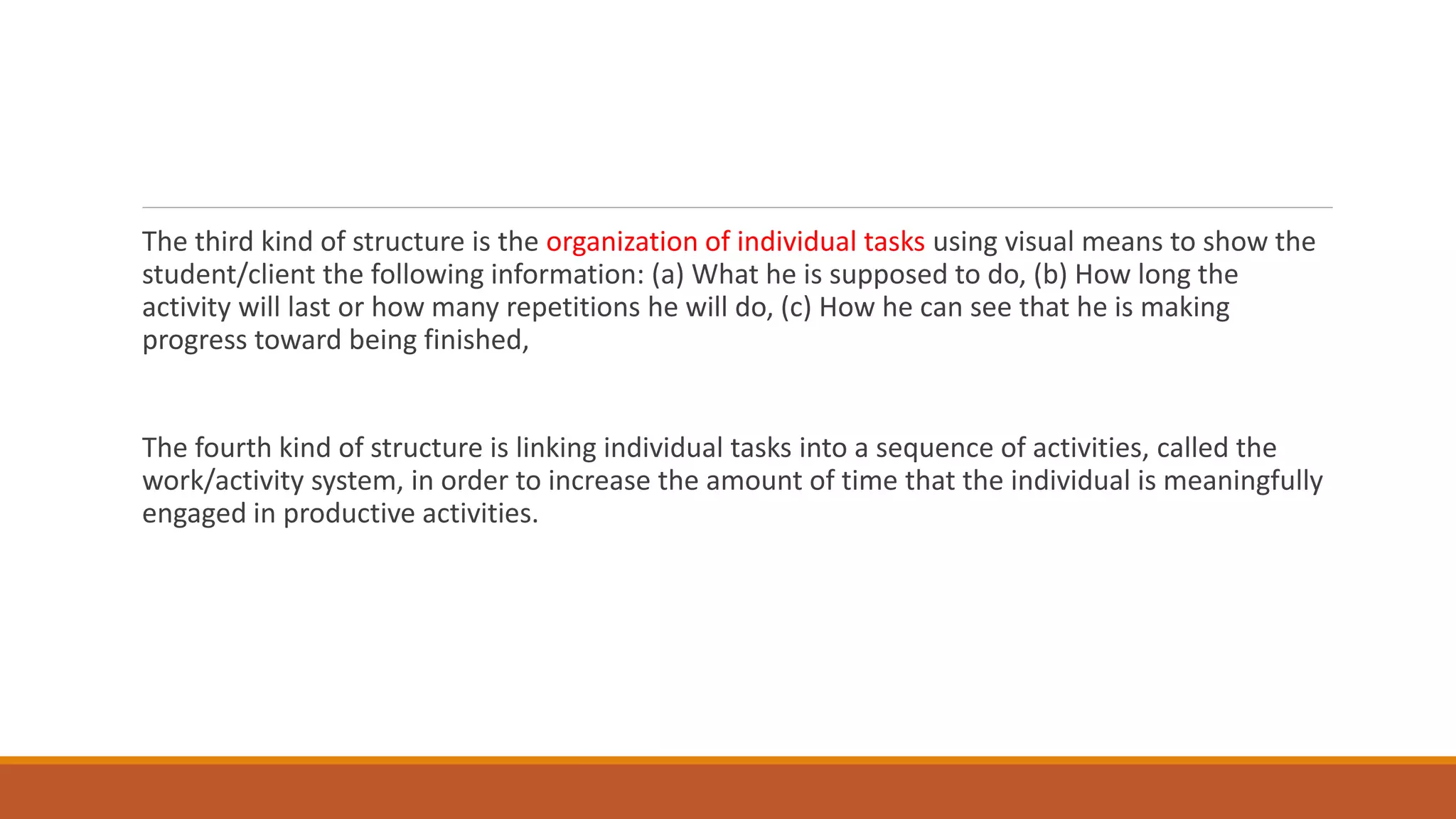 The third kind of structure is the organization of individual tasks using visual means to show the
student/client the following information: (a) What he is supposed to do, (b) How long the
activity will last or how many repetitions he will do, (c) How he can see that he is making
progress toward being finished,
The fourth kind of structure is linking individual tasks into a sequence of activities, called the
work/activity system, in order to increase the amount of time that the individual is meaningfully
engaged in productive activities.
 