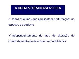  Todos os alunos que apresentem perturbações no
espectro do autismo
 Independentemente do grau de alteração do
comportamento ou de outras co-morbilidades
A QUEM SE DESTINAM AS UEEA
 