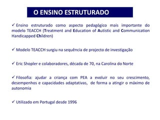  Ensino estruturado como aspecto pedagógico mais importante do
modelo TEACCH (Treatment and Education of Autistic and Communication
Handicapped Children)
 Modelo TEACCH surgiu na sequência de projecto de investigação
 Eric Shopler e colaboradores, década de 70, na Carolina do Norte
 Filosofia: ajudar a criança com PEA a evoluir no seu crescimento,
desempenhos e capacidades adaptativas, de forma a atingir o máximo de
autonomia
 Utilizado em Portugal desde 1996
O ENSINO ESTRUTURADO
 