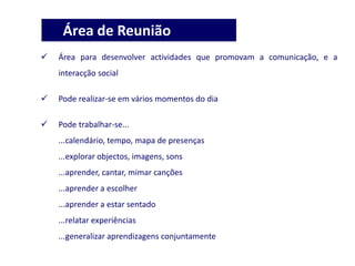  Área para desenvolver actividades que promovam a comunicação, e a
interacção social
 Pode realizar-se em vários momentos do dia
 Pode trabalhar-se...
...calendário, tempo, mapa de presenças
...explorar objectos, imagens, sons
...aprender, cantar, mimar canções
...aprender a escolher
...aprender a estar sentado
...relatar experiências
...generalizar aprendizagens conjuntamente
Área de Reunião
 