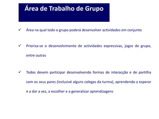  Área na qual todo o grupo poderá desenvolver actividades em conjunto
 Prioriza-se o desenvolvimento de actividades expressivas, jogos de grupo,
entre outras
 Todos devem participar desenvolvendo formas de interacção e de partilha
com os seus pares (inclusivé alguns colegas da turma), aprendendo a esperar
e a dar a vez, a escolher e a generalizar aprendizagens
Área de Trabalho de Grupo
 