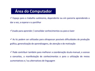  Espaço para o trabalho autónomo, dependente ou em parceria aprendendo a
dar a vez, a esperar e a partilhar
Usado para aprender / consolidar conhecimentos ou para o lazer
 As tic podem ser utilizadas para ultrapassar possíveis dificuldades de produção
gráfica, generalização de aprendizagens, de atenção e de motivação
 Pode contribuir também para melhorar a coordenação óculo-manual, o acesso
a conceitos, a manifestação de conhecimentos e para a utilização de meios
aumentativos e / ou alternativos de linguagem
Área do Computador
 