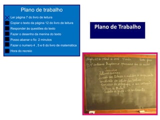 Plano de trabalho
Ler página 7 do livro de leitura
Copiar o texto da página 12 do livro de leitura
Responder às questões do texto
Fazer o desenho da menina do texto
Posso abanar o fio 2 minutos
Fazer o numero 4 , 5 e 6 do livro de matemática
Hora do recreio
Plano de Trabalho
 