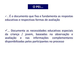 ... É o documento que fixa e fundamenta as respostas
educativas e respectivas formas de avaliação
... Documenta as necessidades educativas especiais
da criança / jovem, baseadas na observação e
avaliação e nas informações complementares
disponibilizadas pelos participantes no processo
O PEI...
 