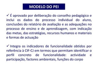 É aprovado por deliberação do conselho pedagógico e
inclui os dados do processo individual do aluno,
conclusões do relatório de avaliação e as adequações no
processo de ensino e de aprendizagem, com indicação
das metas, das estratégias, recursos humanos e materiais
e formas de actuação
 Integra os indicadores de funcionalidade obtidos por
referência à CIF-CJ em termos que permitam identificar o
perfil concreto de funcionalidade: actividade e
participação, factores ambientais, funções do corpo
MODELO DO PEI
 