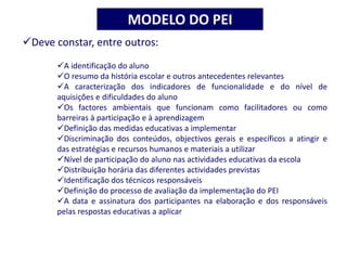 Deve constar, entre outros:
A identificação do aluno
O resumo da história escolar e outros antecedentes relevantes
A caracterização dos indicadores de funcionalidade e do nível de
aquisições e dificuldades do aluno
Os factores ambientais que funcionam como facilitadores ou como
barreiras à participação e à aprendizagem
Definição das medidas educativas a implementar
Discriminação dos conteúdos, objectivos gerais e específicos a atingir e
das estratégias e recursos humanos e materiais a utilizar
Nível de participação do aluno nas actividades educativas da escola
Distribuição horária das diferentes actividades previstas
Identificação dos técnicos responsáveis
Definição do processo de avaliação da implementação do PEI
A data e assinatura dos participantes na elaboração e dos responsáveis
pelas respostas educativas a aplicar
MODELO DO PEI
 