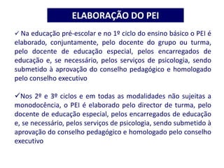 ELABORAÇÃO DO PEI
 Na educação pré-escolar e no 1º ciclo do ensino básico o PEI é
elaborado, conjuntamente, pelo docente do grupo ou turma,
pelo docente de educação especial, pelos encarregados de
educação e, se necessário, pelos serviços de psicologia, sendo
submetido à aprovação do conselho pedagógico e homologado
pelo conselho executivo
Nos 2º e 3º ciclos e em todas as modalidades não sujeitas a
monodocência, o PEI é elaborado pelo director de turma, pelo
docente de educação especial, pelos encarregados de educação
e, se necessário, pelos serviços de psicologia, sendo submetido à
aprovação do conselho pedagógico e homologado pelo conselho
executivo
 