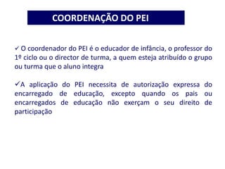 COORDENAÇÃO DO PEI
 O coordenador do PEI é o educador de infância, o professor do
1º ciclo ou o director de turma, a quem esteja atribuído o grupo
ou turma que o aluno integra
A aplicação do PEI necessita de autorização expressa do
encarregado de educação, excepto quando os pais ou
encarregados de educação não exerçam o seu direito de
participação
 