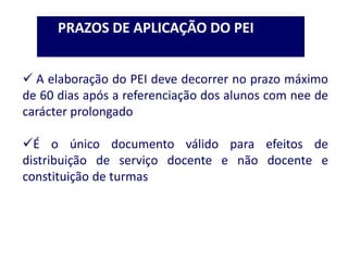 PRAZOS DE APLICAÇÃO DO PEI
 A elaboração do PEI deve decorrer no prazo máximo
de 60 dias após a referenciação dos alunos com nee de
carácter prolongado
É o único documento válido para efeitos de
distribuição de serviço docente e não docente e
constituição de turmas
 