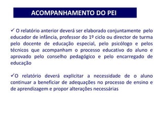  O relatório anterior deverá ser elaborado conjuntamente pelo
educador de infância, professor do 1º ciclo ou director de turma
pelo docente de educação especial, pelo psicólogo e pelos
técnicos que acompanham o processo educativo do aluno e
aprovado pelo conselho pedagógico e pelo encarregado de
educação
O relatório deverá explicitar a necessidade de o aluno
continuar a beneficiar de adequações no processo de ensino e
de aprendizagem e propor alterações necessárias
ACOMPANHAMENTO DO PEI
 