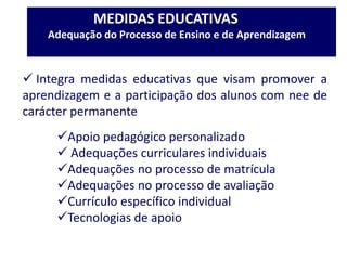MEDIDAS EDUCATIVAS
Adequação do Processo de Ensino e de Aprendizagem
 Integra medidas educativas que visam promover a
aprendizagem e a participação dos alunos com nee de
carácter permanente
Apoio pedagógico personalizado
 Adequações curriculares individuais
Adequações no processo de matrícula
Adequações no processo de avaliação
Currículo específico individual
Tecnologias de apoio
 