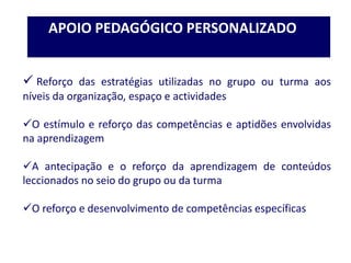  Reforço das estratégias utilizadas no grupo ou turma aos
níveis da organização, espaço e actividades
O estímulo e reforço das competências e aptidões envolvidas
na aprendizagem
A antecipação e o reforço da aprendizagem de conteúdos
leccionados no seio do grupo ou da turma
O reforço e desenvolvimento de competências específicas
APOIO PEDAGÓGICO PERSONALIZADO
 