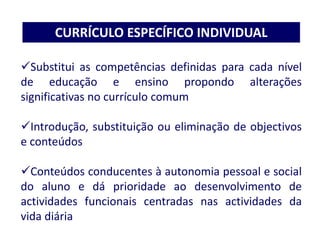 Substitui as competências definidas para cada nível
de educação e ensino propondo alterações
significativas no currículo comum
Introdução, substituição ou eliminação de objectivos
e conteúdos
Conteúdos conducentes à autonomia pessoal e social
do aluno e dá prioridade ao desenvolvimento de
actividades funcionais centradas nas actividades da
vida diária
CURRÍCULO ESPECÍFICO INDIVIDUAL
 