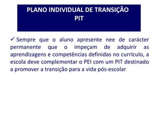 PLANO INDIVIDUAL DE TRANSIÇÃO
PIT
 Sempre que o aluno apresente nee de carácter
permanente que o impeçam de adquirir as
aprendizagens e competências definidas no currículo, a
escola deve complementar o PEI com um PIT destinado
a promover a transição para a vida pós-escolar
 
