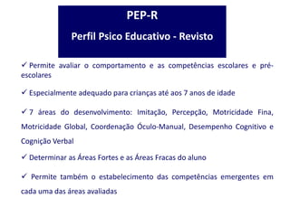  Permite avaliar o comportamento e as competências escolares e pré-
escolares
 Especialmente adequado para crianças até aos 7 anos de idade
 7 áreas do desenvolvimento: Imitação, Percepção, Motricidade Fina,
Motricidade Global, Coordenação Óculo-Manual, Desempenho Cognitivo e
Cognição Verbal
 Determinar as Áreas Fortes e as Áreas Fracas do aluno
 Permite também o estabelecimento das competências emergentes em
cada uma das áreas avaliadas
PEP-R
Perfil Psico Educativo - Revisto
 