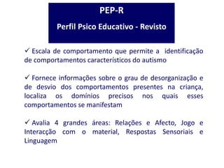 Escala de comportamento que permite a identificação
de comportamentos característicos do autismo
 Fornece informações sobre o grau de desorganização e
de desvio dos comportamentos presentes na criança,
localiza os domínios precisos nos quais esses
comportamentos se manifestam
 Avalia 4 grandes áreas: Relações e Afecto, Jogo e
Interacção com o material, Respostas Sensoriais e
Linguagem
PEP-R
Perfil Psico Educativo - Revisto
 