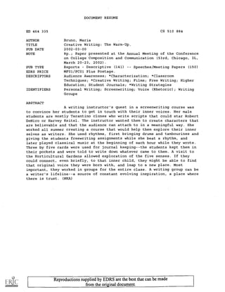 _
DOCUMENT RESUME
ED 464 335 CS 510 884
AUTHOR Bruno, Maria
TITLE Creative Writing: The Warm-Up.
PUB DATE 2002-03-00
NOTE 8p.; Paper presented at the Annual Meeting of the Conference
on College Composition and Communication (53rd, Chicago, IL,
March 20-23, 2002).
PUB TYPE Reports Descriptive (141) -- Speeches/Meeting Papers (150)
EDRS PRICE MF01/PC01 Plus Postage.
DESCRIPTORS Audience Awareness; *Characterization; *Classroom
Techniques; *Creative Writing; Films; Free Writing; Higher
Education; Student Journals; *Writing Strategies
IDENTIFIERS Personal Writing; Screenwriting; Voice (Rhetoric); Writing
Groups
ABSTRACT
A writing instructor's quest in a screenwriting course was
to convince her students to get in touch with their inner voices. Her male
students are mostly Tarantino clones who write scripts that could star Robert
DeNiro or Harvey Keitel. The instructor wanted them to create characters that
are believable and that the audience can attach to in a meaningful way. She
worked all summer creating a course that would help them explore their inner
selves as writers. She used rhythms, first bringing drums and tambourines and
giving the students freewriting assignments while she beat a rhythm, and
later played classical music at the beginning of each hour while they wrote.
Three by five cards were used for journal keeping--the students kept them in
their pockets and were told to write down whatever came to them. A visit to
the Horticultural Gardens allowed exploration of the five senses. If they
could connect, even briefly, to that inner child, they might be able to find
that original voice they were born with, and leap to a new place. Most
important, they worked in groups for the entire class. A writing group can be
a writer's lifeline--a source of constant evolving inspiration, a place where
there is trust. (NKA)
Reproductions supplied by EDRS are the best that can be made
from the original document.
 