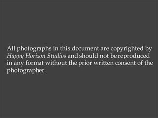 All photographs in this document are copyrighted by  Happy Horizon Studios  and should not be reproduced  in any format without the prior written consent of the  photographer. 