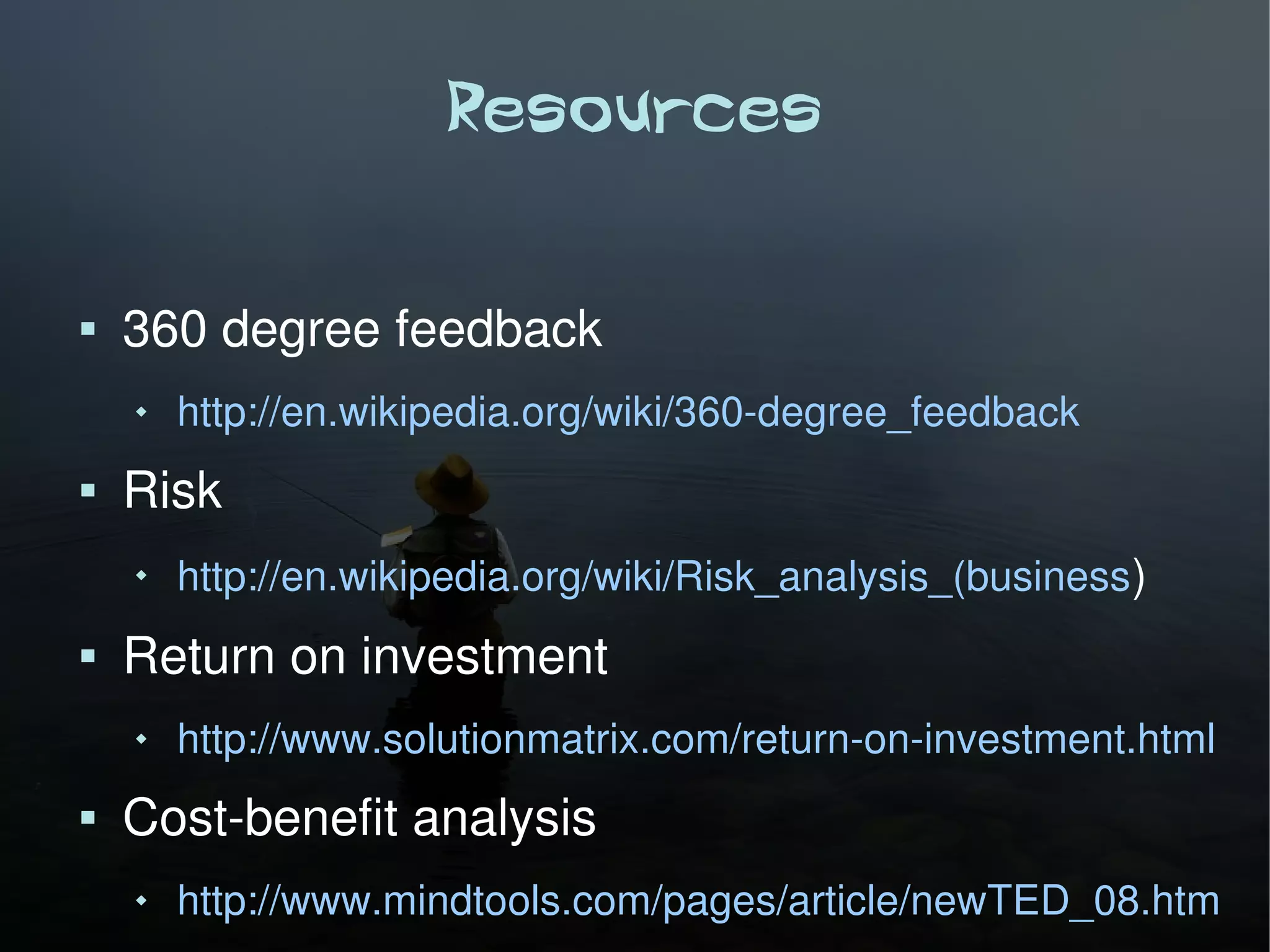 Resources

   360 degree feedback
       http://en.wikipedia.org/wiki/360-degree_feedback
   Risk
    
        http://en.wikipedia.org/wiki/Risk_analysis_(business )
   Return on investment
       http://www.solutionmatrix.com/return-on-investment.html
   Cost-benefit analysis
       http://www.mindtools.com/pages/article/newTED_08.htm
 