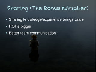 Sharing (The Bonus Multiplier)
   Sharing knowledge/experience brings value
   ROI is bigger
   Better team communication
 