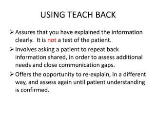 USING TEACH BACK
Assures that you have explained the information
clearly. It is not a test of the patient.
Involves asking a patient to repeat back
information shared, in order to assess additional
needs and close communication gaps.
Offers the opportunity to re-explain, in a different
way, and assess again until patient understanding
is confirmed.
 