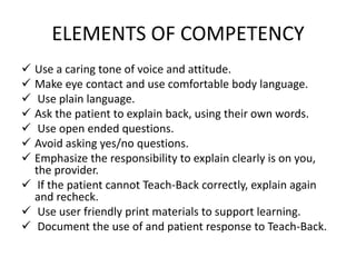 ELEMENTS OF COMPETENCY
 Use a caring tone of voice and attitude.
 Make eye contact and use comfortable body language.
 Use plain language.
 Ask the patient to explain back, using their own words.
 Use open ended questions.
 Avoid asking yes/no questions.
 Emphasize the responsibility to explain clearly is on you,
the provider.
 If the patient cannot Teach-Back correctly, explain again
and recheck.
 Use user friendly print materials to support learning.
 Document the use of and patient response to Teach-Back.
 