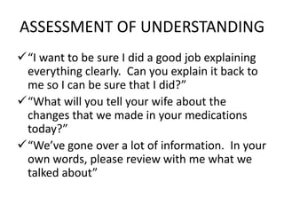ASSESSMENT OF UNDERSTANDING
“I want to be sure I did a good job explaining
everything clearly. Can you explain it back to
me so I can be sure that I did?”
“What will you tell your wife about the
changes that we made in your medications
today?”
“We’ve gone over a lot of information. In your
own words, please review with me what we
talked about”
 