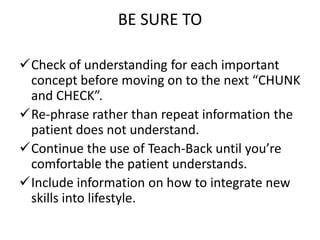 BE SURE TO
Check of understanding for each important
concept before moving on to the next “CHUNK
and CHECK”.
Re-phrase rather than repeat information the
patient does not understand.
Continue the use of Teach-Back until you’re
comfortable the patient understands.
Include information on how to integrate new
skills into lifestyle.
 