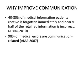 WHY IMPROVE COMMUNICATION
• 40-80% of medical information patients
receive is forgotten immediately and nearly
half of the retained information is incorrect.
(AHRQ 2010)
• 98% of medical errors are communication-
related (AMA 2007)
 