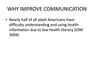 WHY IMPROVE COMMUNICATION
• Nearly half of all adult Americans have
difficulty understanding and using health
information due to low health literacy (IOM
2004)
 
