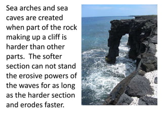 Sea arches and sea
caves are created
when part of the rock
making up a cliff is
harder than other
parts. The softer
section can not stand
the erosive powers of
the waves for as long
as the harder section
and erodes faster.
 