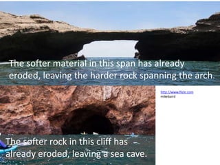 The softer material in this span has already
eroded, leaving the harder rock spanning the arch.
                                      http://www.flickr.com
                                      mikebaird




The softer rock in this cliff has
already eroded, leaving a sea cave.
 