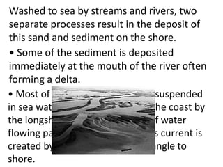 Washed to sea by streams and rivers, two
separate processes result in the deposit of
this sand and sediment on the shore.
• Some of the sediment is deposited
immediately at the mouth of the river often
forming a delta.
• Most of the sediment becomes suspended
in sea water and is carried along the coast by
the longshore current, a stream of water
flowing parallel to the beach. This current is
created by waves breaking at an angle to
shore.
 