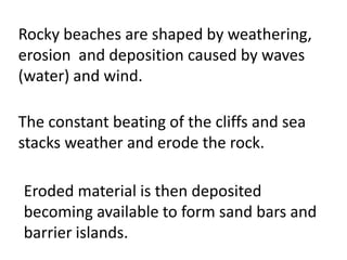 Rocky beaches are shaped by weathering,
erosion and deposition caused by waves
(water) and wind.

The constant beating of the cliffs and sea
stacks weather and erode the rock.

Eroded material is then deposited
becoming available to form sand bars and
barrier islands.
 