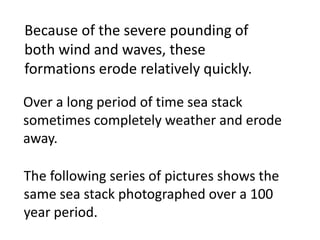 Because of the severe pounding of
both wind and waves, these
formations erode relatively quickly.

Over a long period of time sea stack
sometimes completely weather and erode
away.

The following series of pictures shows the
same sea stack photographed over a 100
year period.
 