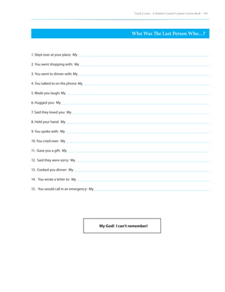 Teach | Learn . A Student Created Content Course Book – 105
Who Was The Last Person Who…?
1. Slept over at your place: My
2. You went shopping with: My
3. You went to dinner with: My
4. You talked to on the phone: My
5. Made you laugh: My
6. Hugged you: My
7. Said they loved you: My
8. Held your hand: My
9. You spoke with: My
10. You cried over: My
11. Gave you a gift: My
12. Said they were sorry: My
13. Cooked you dinner: My
14. You wrote a letter to: My
15. You would call in an emergency: My
My God! I can’t remember!
 