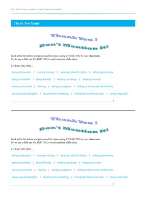 110 – Teach | Learn. A Student Created Content Course Book
Thank You Game
being enthusiastic  /  making me laug  /  wearing colourful clothe  /  telling great stories
being so cheerful  /  being friendly  /  lending me things  /  helping so much
having a nice smile  /  sharing  /  being so prepared  /  telling us the answers all the time
always speaking English  /  teaching me something  /  being later than me to class  /  being respectful											
!
being enthusiastic  /  making me laug  /  wearing colourful clothe  /  telling great stories
being so cheerful  /  being friendly  /  lending me things  /  helping so much
having a nice smile  /  sharing  /  being so prepared  /  telling us the answers all the time
always speaking English  /  teaching me something  /  being later than me to class  /  being respectful											
!
Look at the list below and go around the class saying THANK YOU to your classmates.
Try to say a diffe ent THANK YOU, to each member of the class.
THANK YOU FOR…
Look at the list below and go around the class saying THANK YOU to your classmates.
Try to say a diffe ent THANK YOU, to each member of the class.
THANK YOU FOR…
 